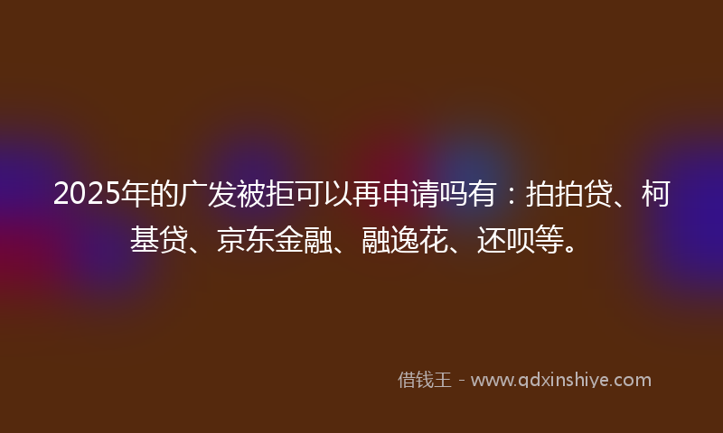 2025年的广发被拒可以再申请吗有：拍拍贷、柯基贷、京东金融、融逸花、还呗等。