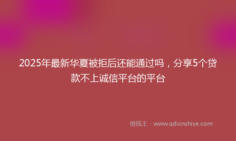 2025年最新华夏被拒后还能通过吗，分享5个贷款不上诚信平台的平台