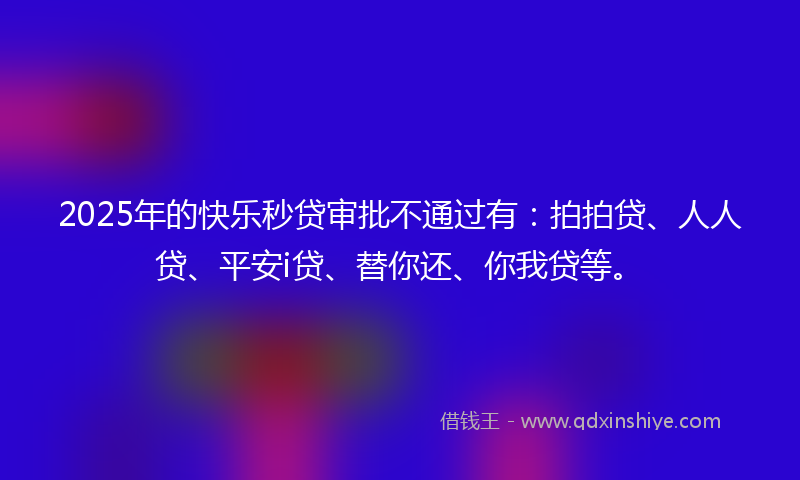 2025年的快乐秒贷审批不通过有：拍拍贷、人人贷、平安i贷、替你还、你我贷等。