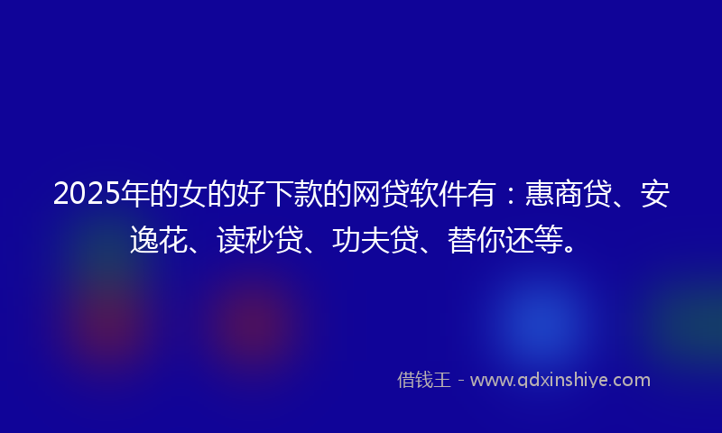 2025年的女的好下款的网贷软件有：惠商贷、安逸花、读秒贷、功夫贷、替你还等。