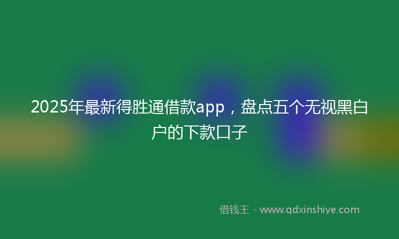 2025年最新得胜通借款app，盘点五个无视黑白户的下款口子