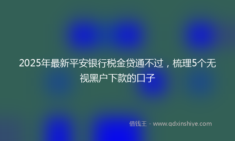 2025年最新平安银行税金贷通不过，梳理5个无视黑户下款的口子