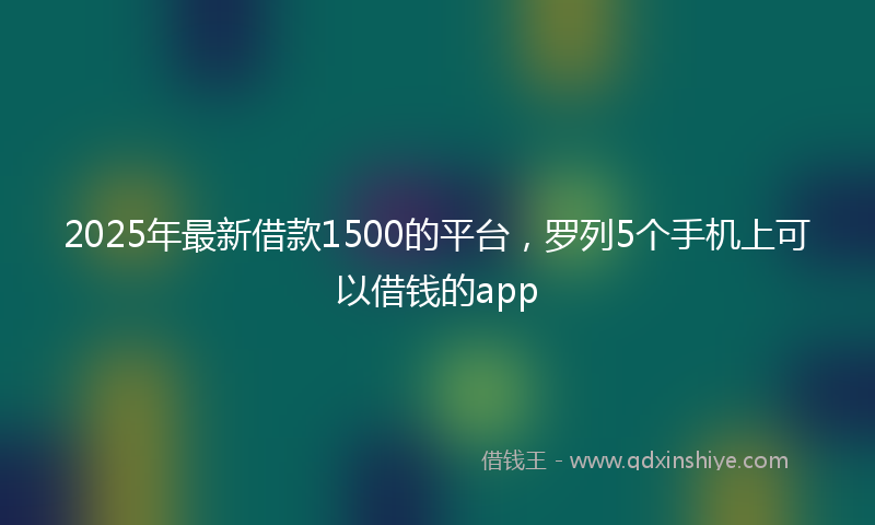2025年最新借款1500的平台，罗列5个手机上可以借钱的app