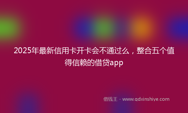 2025年最新信用卡开卡会不通过么，整合五个值得信赖的借贷app