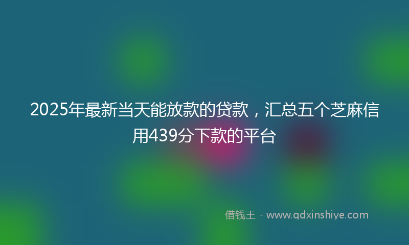 2025年最新当天能放款的贷款，汇总五个芝麻信用439分下款的平台