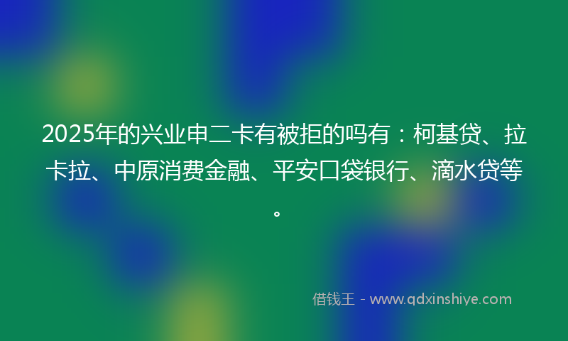 2025年的兴业申二卡有被拒的吗有：柯基贷、拉卡拉、中原消费金融、平安口袋银行、滴水贷等。