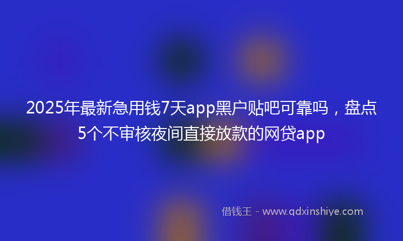 2025年最新急用钱7天app黑户贴吧可靠吗，盘点5个不审核夜间直接放款的网贷app