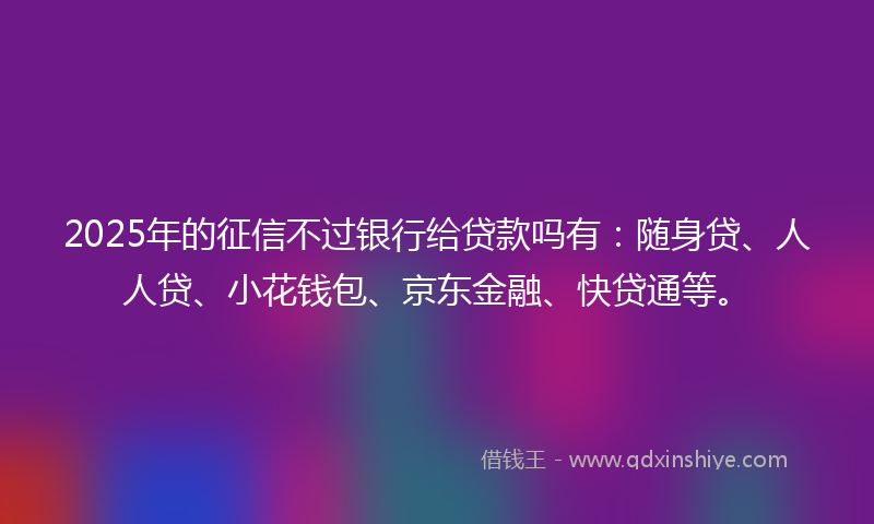 2025年的征信不过银行给贷款吗有：随身贷、人人贷、小花钱包、京东金融、快贷通等。
