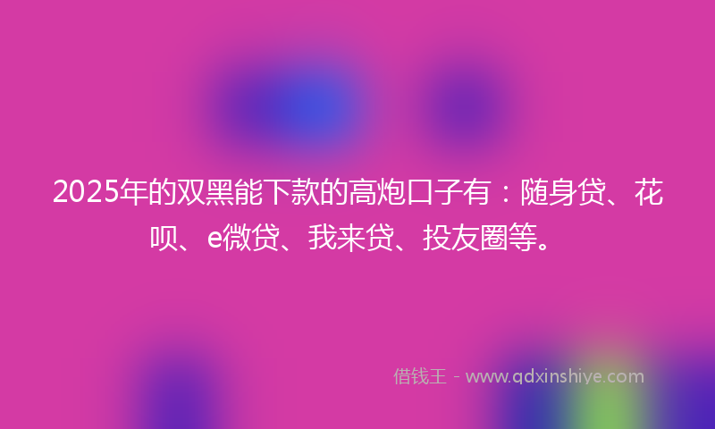 2025年的双黑能下款的高炮口子有：随身贷、花呗、e微贷、我来贷、投友圈等。