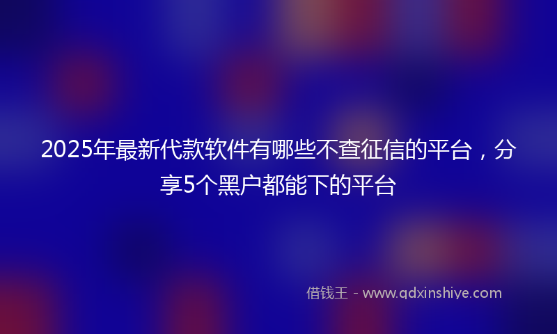 2025年最新代款软件有哪些不查征信的平台，分享5个黑户都能下的平台