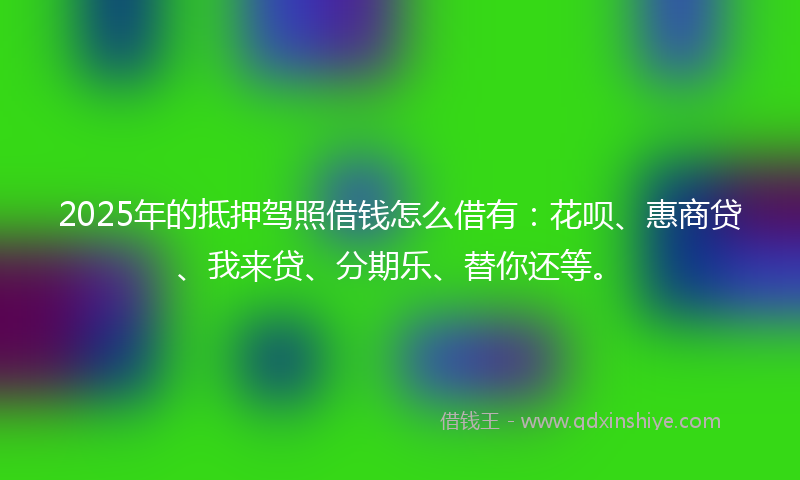 2025年的抵押驾照借钱怎么借有：花呗、惠商贷、我来贷、分期乐、替你还等。