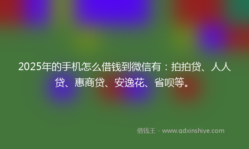 2025年的手机怎么借钱到微信有：拍拍贷、人人贷、惠商贷、安逸花、省呗等。