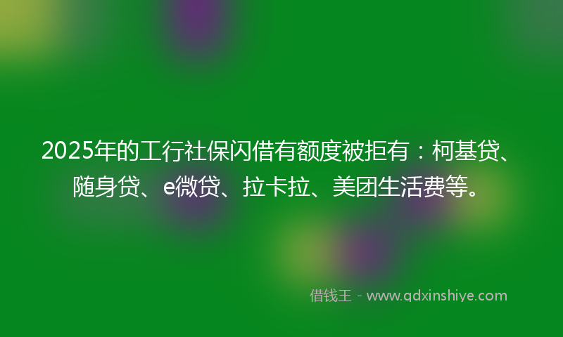 2025年的工行社保闪借有额度被拒有：柯基贷、随身贷、e微贷、拉卡拉、美团生活费等。