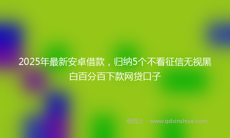2025年最新安卓借款，归纳5个不看征信无视黑白百分百下款网贷口子