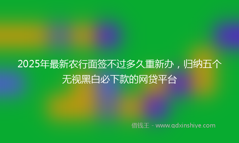 2025年最新农行面签不过多久重新办，归纳五个无视黑白必下款的网贷平台