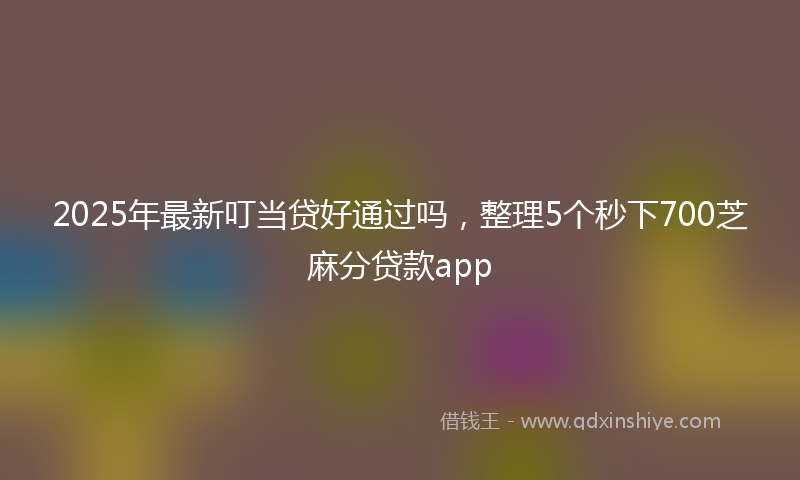 2025年最新叮当贷好通过吗，整理5个秒下700芝麻分贷款app
