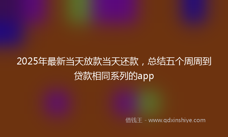 2025年最新当天放款当天还款，总结五个周周到贷款相同系列的app