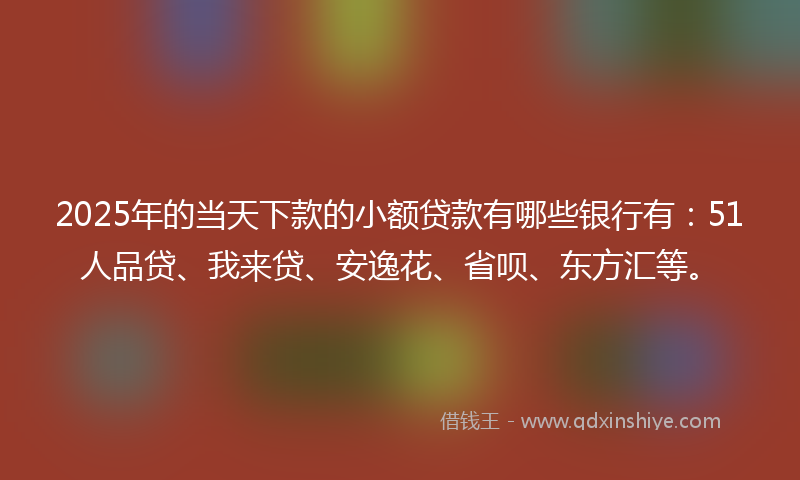 2025年的当天下款的小额贷款有哪些银行有：51人品贷、我来贷、安逸花、省呗、东方汇等。