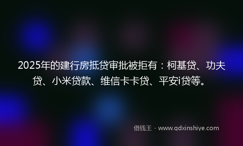 2025年的建行房抵贷审批被拒有：柯基贷、功夫贷、小米贷款、维信卡卡贷、平安i贷等。