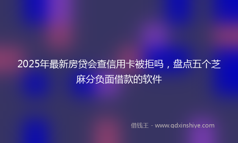 2025年最新房贷会查信用卡被拒吗，盘点五个芝麻分负面借款的软件