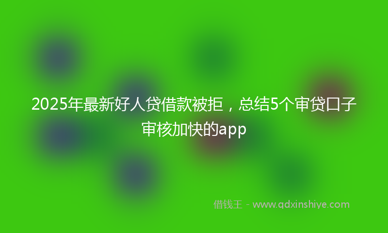 2025年最新好人贷借款被拒，总结5个审贷口子审核加快的app