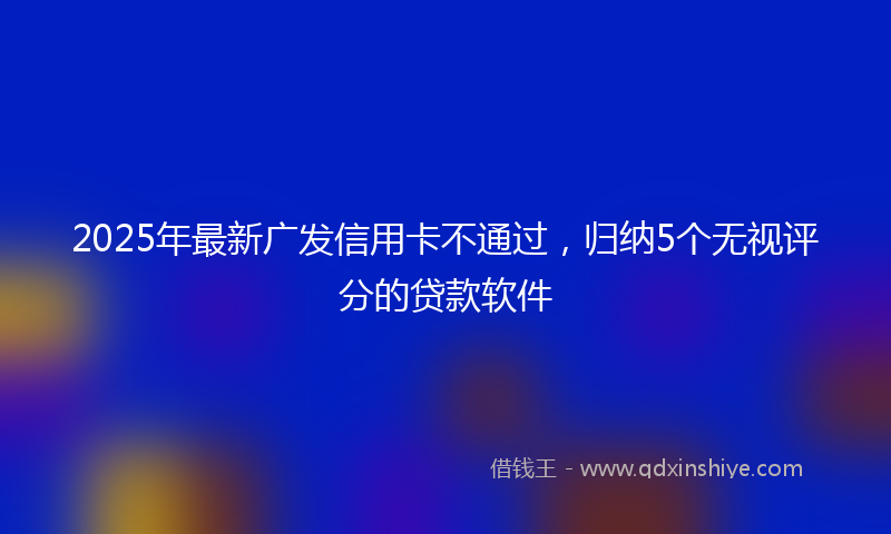 2025年最新广发信用卡不通过，归纳5个无视评分的贷款软件