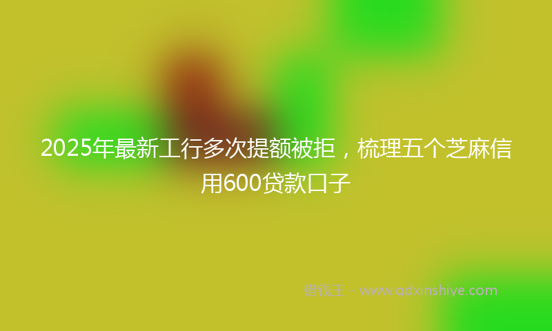 2025年最新工行多次提额被拒，梳理五个芝麻信用600贷款口子