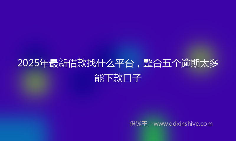 2025年最新借款找什么平台，整合五个逾期太多能下款口子
