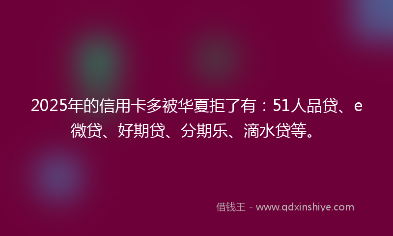 2025年的信用卡多被华夏拒了有：51人品贷、e微贷、好期贷、分期乐、滴水贷等。