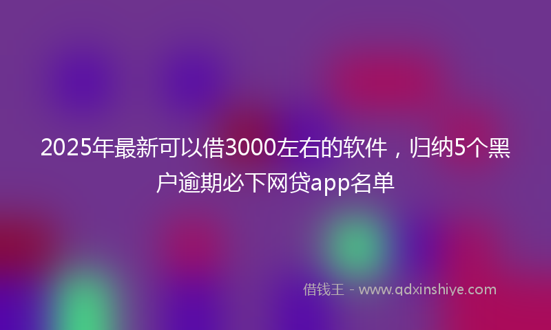 2025年最新可以借3000左右的软件，归纳5个黑户逾期必下网贷app名单