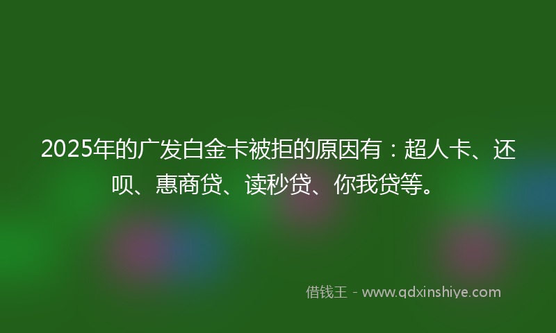 2025年的广发白金卡被拒的原因有：超人卡、还呗、惠商贷、读秒贷、你我贷等。