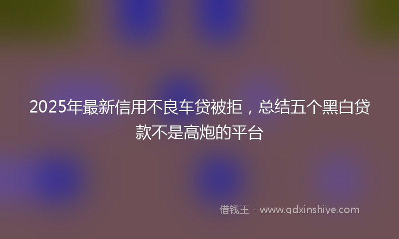 2025年最新信用不良车贷被拒，总结五个黑白贷款不是高炮的平台