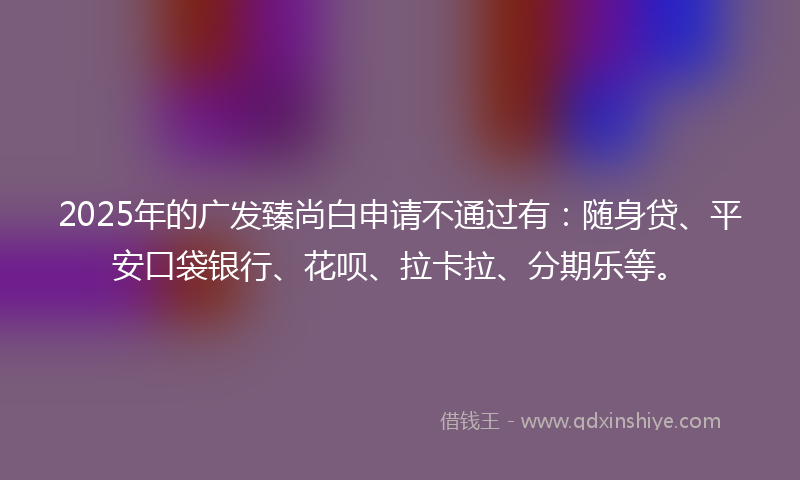 2025年的广发臻尚白申请不通过有：随身贷、平安口袋银行、花呗、拉卡拉、分期乐等。