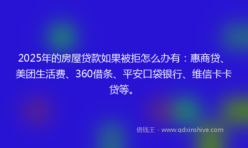 2025年的房屋贷款如果被拒怎么办有：惠商贷、美团生活费、360借条、平安口袋银行、维信卡卡贷等。