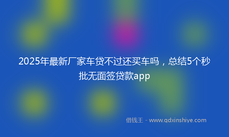 2025年最新厂家车贷不过还买车吗，总结5个秒批无面签贷款app