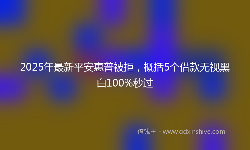 2025年最新平安惠普被拒，概括5个借款无视黑白100%秒过