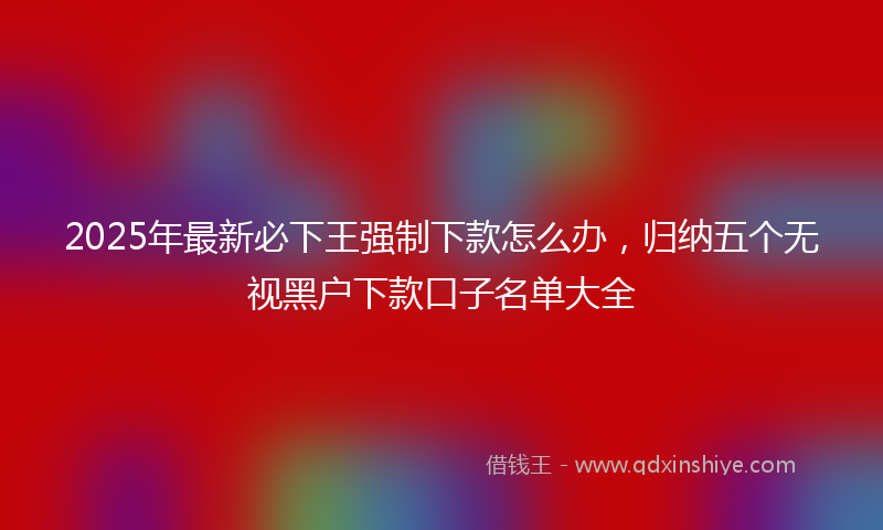 2025年最新必下王强制下款怎么办，归纳五个无视黑户下款口子名单大全