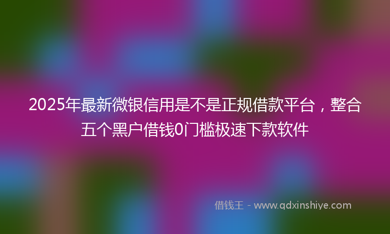2025年最新微银信用是不是正规借款平台，整合五个黑户借钱0门槛极速下款软件