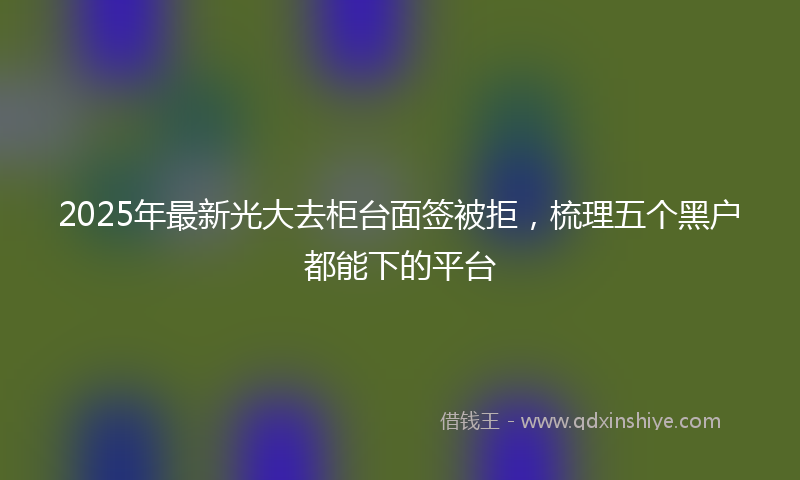 2025年最新光大去柜台面签被拒，梳理五个黑户都能下的平台