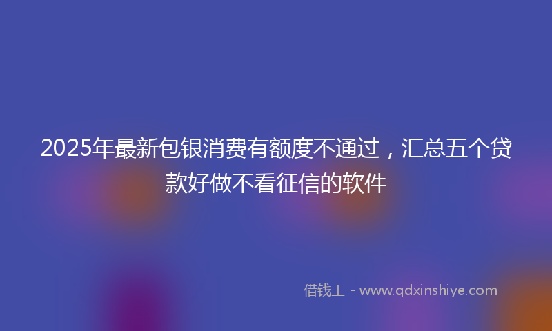 2025年最新包银消费有额度不通过，汇总五个贷款好做不看征信的软件