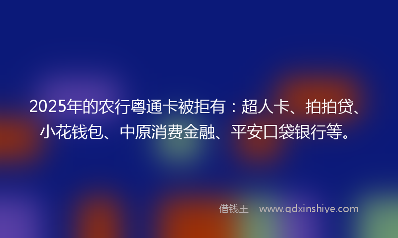 2025年的农行粤通卡被拒有：超人卡、拍拍贷、小花钱包、中原消费金融、平安口袋银行等。