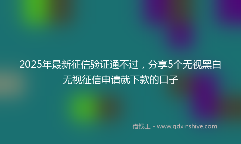 2025年最新征信验证通不过，分享5个无视黑白无视征信申请就下款的口子