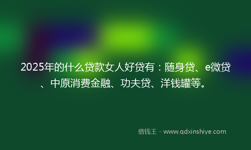 2025年的什么贷款女人好贷有：随身贷、e微贷、中原消费金融、功夫贷、洋钱罐等。
