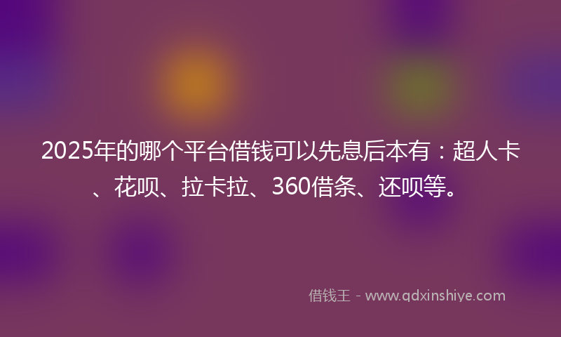 2025年的哪个平台借钱可以先息后本有：超人卡、花呗、拉卡拉、360借条、还呗等。