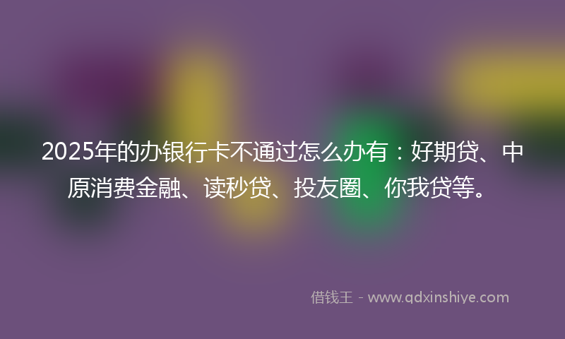 2025年的办银行卡不通过怎么办有：好期贷、中原消费金融、读秒贷、投友圈、你我贷等。