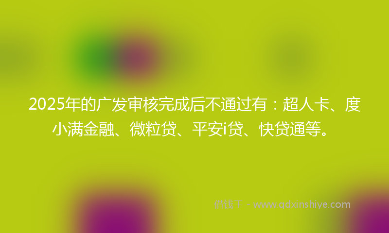 2025年的广发审核完成后不通过有：超人卡、度小满金融、微粒贷、平安i贷、快贷通等。