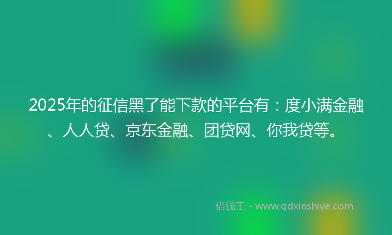 2025年的征信黑了能下款的平台有：度小满金融、人人贷、京东金融、团贷网、你我贷等。