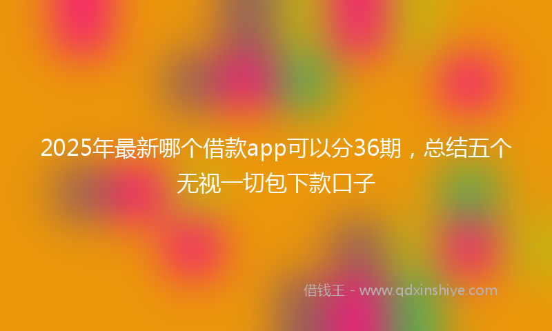2025年最新哪个借款app可以分36期，总结五个无视一切包下款口子