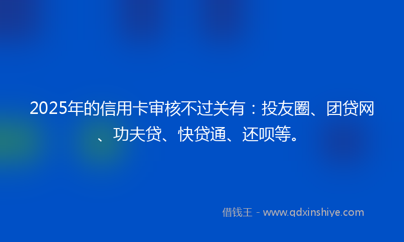 2025年的信用卡审核不过关有：投友圈、团贷网、功夫贷、快贷通、还呗等。
