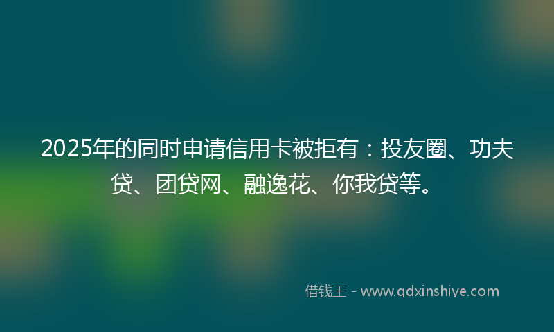 2025年的同时申请信用卡被拒有：投友圈、功夫贷、团贷网、融逸花、你我贷等。